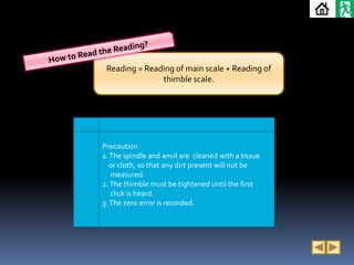Reading = Reading of main scale + Reading of
               thimble scale.




Precaution
1. The spindle and anvil are cleaned with a tissue
   or cloth, so that any dirt present will not be
   measured.
2. The thimble must be tightened until the first
   click is heard.
3. The zero error is recorded.
 