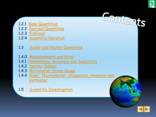 1.2.1   Base Quantities
1.2.2   Derived Quantities
1.2.3   Prefixes
1.2.4   Scientific Notation

1.3     Scalar and Vector Quantities

1.4.0   Measurements and Error
1.4.1   Consistency, Accuracy and Sensitivity
1.4.2   Vernier Caliper
1.4.3   Micrometer Screw Gauge
1.4.4   Ruler, Thermometer, Stopwatch, Ammeter and
        Voltmeter

1.5     Scientific Investigation
 