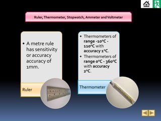 Ruler, Thermometer, Stopwatch, Ammeter and Voltmeter




                                  • Thermometers of
                                    range -10oC -
• A metre rule                      110oC with
  has sensitivity                   accuracy 1oC.
  or accuracy                     • Thermometers of
  accuracy of                       range 0oC - 360oC
  1mm.                              with accuracy
                                    2oC.


                                  Thermometer
Ruler
 