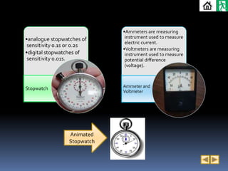 •Ammeters are measuring
•analogue stopwatches of      instrument used to measure
                              electric current.
 sensitivity 0.1s or 0.2s
                             •Voltmeters are measuring
•digital stopwatches of       instrument used to measure
 sensitivity 0.01s.           potential difference
                              (voltage).



Stopwatch                    Ammeter and
                             Voltmeter




                 Animated
                 Stopwatch
 