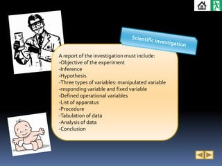 A report of the investigation must include:
-Objective of the experiment
-Inference
-Hypothesis
-Three types of variables: manipulated variable
-responding variable and fixed variable
-Defined operational variables
-List of apparatus
-Procedure
-Tabulation of data
-Analysis of data
-Conclusion
 