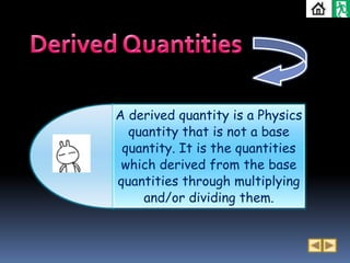 A derived quantity is a Physics
  quantity that is not a base
 quantity. It is the quantities
 which derived from the base
quantities through multiplying
    and/or dividing them.
 