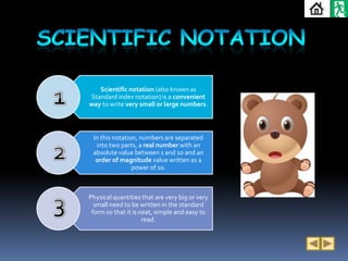 Scientific notation (also known as
Standard index notation) is a convenient
way to write very small or large numbers.



 In this notation, numbers are separated
  into two parts, a real number with an
 absolute value between 1 and 10 and an
  order of magnitude value written as a
                power of 10.



Physical quantities that are very big or very
  small need to be written in the standard
 form so that it is neat, simple and easy to
                     read.
 