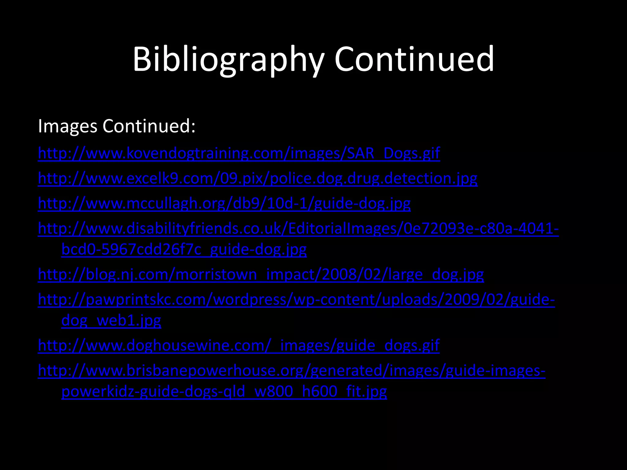 Bibliography ContinuedImages Continued:http://www.kovendogtraining.com/images/SAR_Dogs.gifhttp://www.excelk9.com/09.pix/police.dog.drug.detection.jpghttp://www.mccullagh.org/db9/10d-1/guide-dog.jpghttp://www.disabilityfriends.co.uk/EditorialImages/0e72093e-c80a-4041-bcd0-5967cdd26f7c_guide-dog.jpghttp://blog.nj.com/morristown_impact/2008/02/large_dog.jpghttp://pawprintskc.com/wordpress/wp-content/uploads/2009/02/guide-dog_web1.jpghttp://www.doghousewine.com/_images/guide_dogs.gifhttp://www.brisbanepowerhouse.org/generated/images/guide-images-powerkidz-guide-dogs-qld_w800_h600_fit.jpg