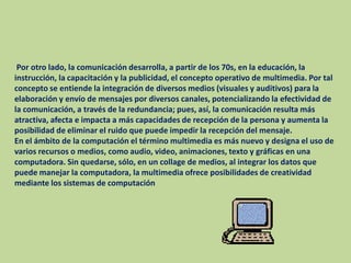  Por otro lado, la comunicación desarrolla, a partir de los 70s, en la educación, la instrucción, la capacitación y la publicidad, el concepto operativo de multimedia. Por tal concepto se entiende la integración de diversos medios (visuales y auditivos) para la elaboración y envío de mensajes por diversos canales, potencializando la efectividad de la comunicación, a través de la redundancia; pues, así, la comunicación resulta más atractiva, afecta e impacta a más capacidades de recepción de la persona y aumenta la posibilidad de eliminar el ruido que puede impedir la recepción del mensaje.En el ámbito de la computación el término multimedia es más nuevo y designa el uso de varios recursos o medios, como audio, video, animaciones, texto y gráficas en una computadora. Sin quedarse, sólo, en un collage de medios, al integrar los datos que puede manejar la computadora, la multimedia ofrece posibilidades de creatividad mediante los sistemas de computación