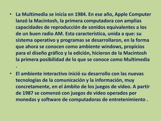 La Multimedia se inicia en 1984. En ese año, Apple Computer lanzó la Macintosh, la primera computadora con amplias capacidades de reproducción de sonidos equivalentes a los de un buen radio AM. Esta característica, unida a que: su sistema operativo y programas se desarrollaron, en la forma que ahora se conocen como ambiente windows, propicios para el diseño gráfico y la edición, hicieron de la Macintosh la primera posibilidad de lo que se conoce como Multimedia .El ambiente interactivo inició su desarrollo con las nuevas tecnologías de la comunicación y la información, muy concretamente, en el ámbito de los juegos de video. A partir de 1987 se comenzó con juegos de video operados por monedas y software de computadoras de entretenimiento .