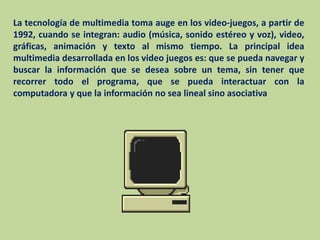 La tecnología de multimedia toma auge en los video-juegos, a partir de 1992, cuando se integran: audio (música, sonido estéreo y voz), video, gráficas, animación y texto al mismo tiempo. La principal idea multimedia desarrollada en los video juegos es: que se pueda navegar y buscar la información que se desea sobre un tema, sin tener que recorrer todo el programa, que se pueda interactuar con la computadora y que la información no sea lineal sino asociativa
