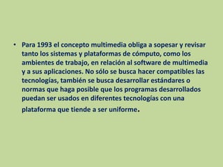 Para 1993 el concepto multimedia obliga a sopesar y revisar tanto los sistemas y plataformas de cómputo, como los ambientes de trabajo, en relación al software de multimedia y a sus aplicaciones. No sólo se busca hacer compatibles las tecnologías, también se busca desarrollar estándares o normas que haga posible que los programas desarrollados puedan ser usados en diferentes tecnologías con una plataforma que tiende a ser uniforme.