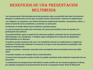 Beneficios de una presentación multimedia-Las transparencias informatizadas permiten presentar sobre una pantalla todo tipo de elementos textuales y audiovisuales con los que se pueden ilustrar, documentar y reforzar las explicaciones. -Las imágenes, los esquemas y los demás elementos audiovisuales (sonidos, animaciones, vídeos…) atraen la atención de los estudiantes y aumentan su motivación. Constituyen un medio idóneo para enseñanza a grandes grupos. -La sala de proyección puede estar iluminada, de manera que facilita la toma de apuntes y la participación del auditorio. -Se pueden facilitar copias en papel de los elementos gráficos y textuales de las transparencias informatizadas a los estudiantes. Y también copias completas de la colección de diapositivas informatizadas en un disquete. -El profesor puede mantenerse de cara a los estudiantes durante sus explicaciones y al gobernar mediante el teclado del ordenador la secuencia en la que se han de presentar las pantallas. Esto mejora la comunicación. -Ayudan al profesor o ponente, actuando como recordatorio de los principales temas que debe tratar. -Se pueden emplear con cualquier tema y nivel educativo. -El control de la proyección resulta sencillo. Es posible controlarlo todo mediante la pulsación de una única tecla. -La elaboración de transparencias informáticas resulta sencilla con los actuales programas al efecto, por ejemplo el programa de presentaciones de Corel o el programa Power Point de Microsoft. 