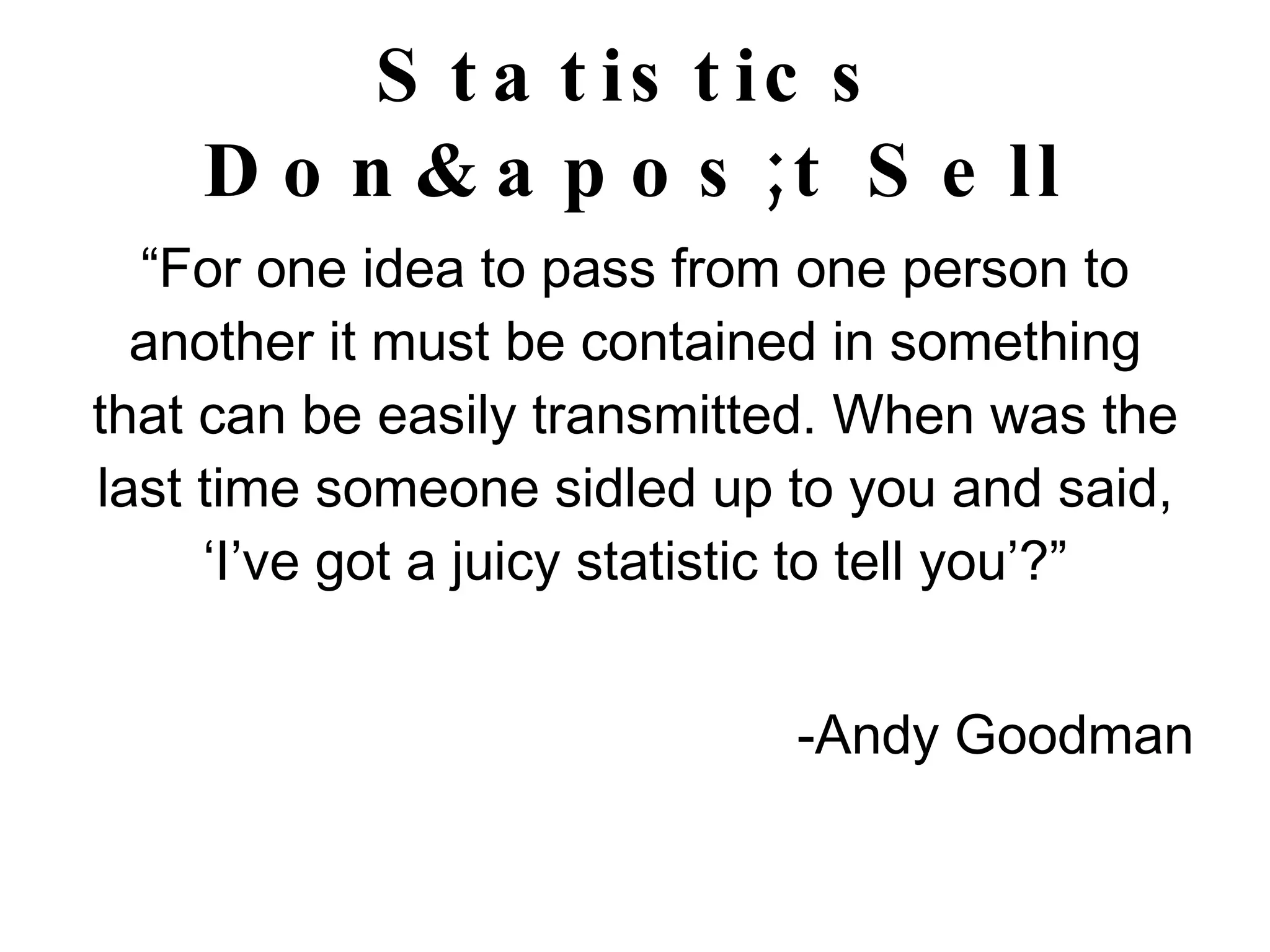 Statistics Don't Sell “ For one idea to pass from one person to another it must be contained in something that can be easily transmitted. When was the last time someone sidled up to you and said, ‘I’ve got a juicy statistic to tell you’?” -Andy Goodman 