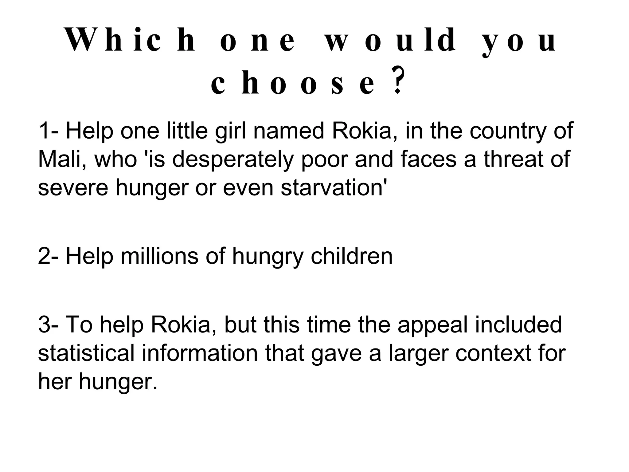 Which one would you choose? 1- Help one little girl named Rokia, in the country of Mali, who 'is desperately poor and faces a threat of severe hunger or even starvation' 2- Help millions of hungry children 3- To help Rokia, but this time the appeal included statistical information that gave a larger context for her hunger. 