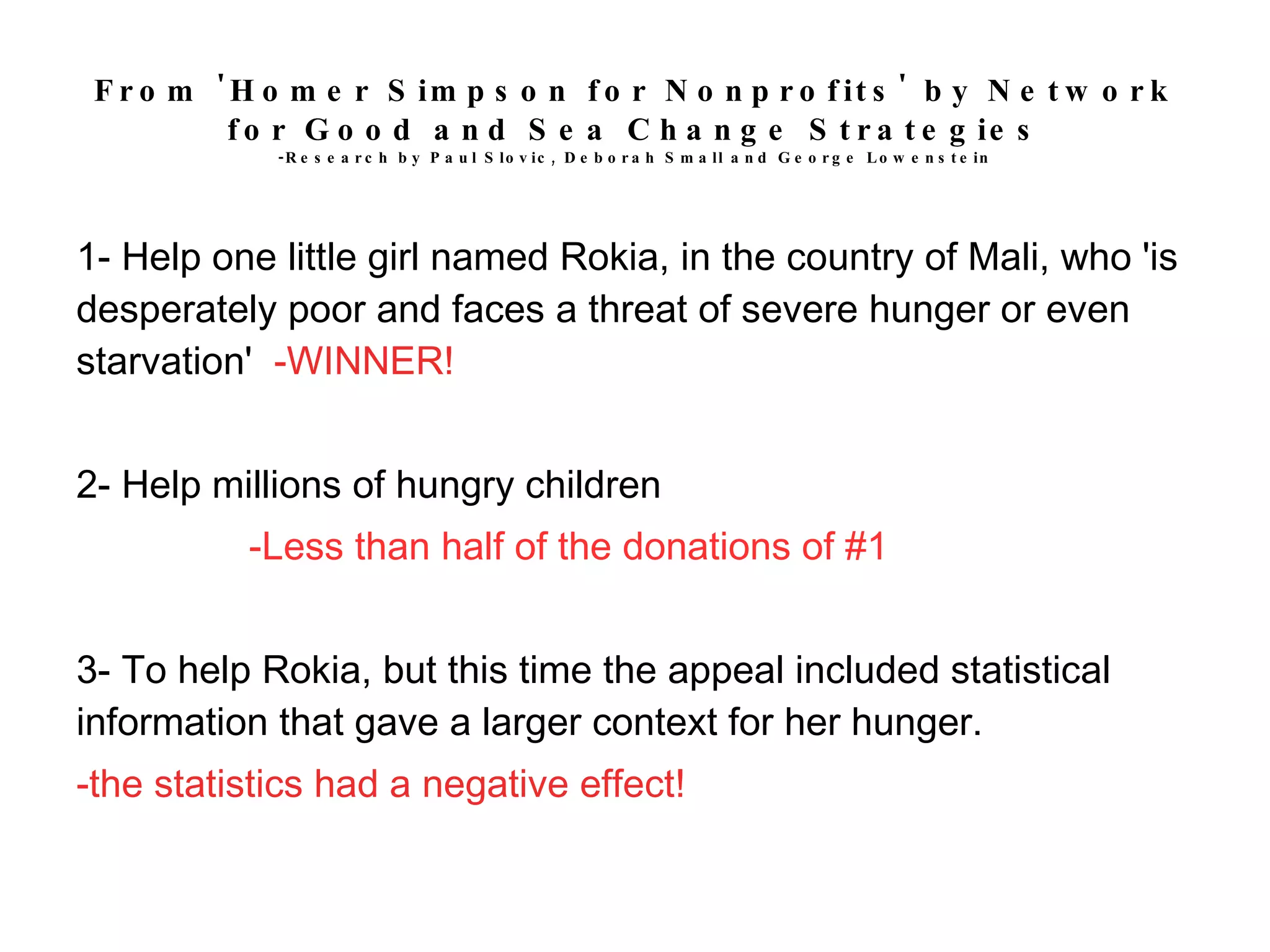 From 'Homer Simpson for Nonprofits' by Network for Good and Sea Change Strategies -Research by Paul Slovic, Deborah Small and George Lowenstein 1- Help one little girl named Rokia, in the country of Mali, who 'is desperately poor and faces a threat of severe hunger or even starvation'  -WINNER! 2- Help millions of hungry children -Less than half of the donations of #1 3- To help Rokia, but this time the appeal included statistical information that gave a larger context for her hunger. -the statistics had a negative effect! 