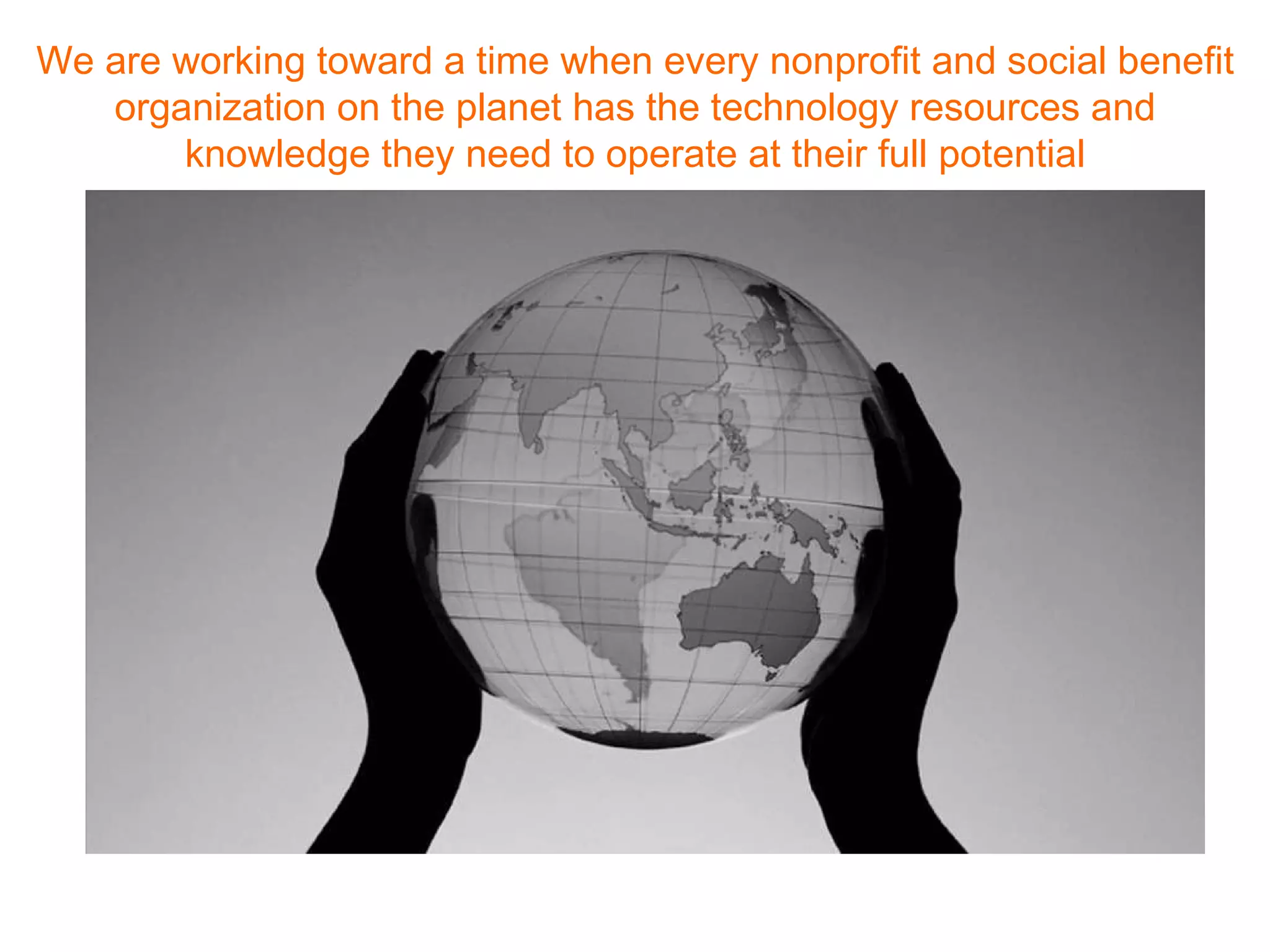 We are working toward a time when every nonprofit and social benefit organization on the planet has the technology resources and knowledge they need to operate at their full potential 