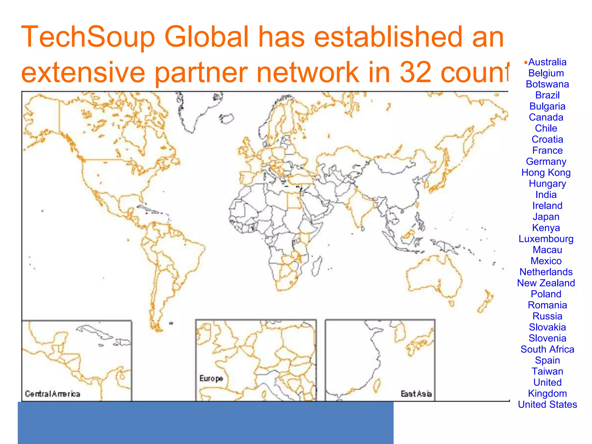 TechSoup Global has established an extensive partner network in 32 countries Australia Belgium  Botswana Brazil Bulgaria Canada  Chile  Croatia France Germany  Hong Kong  Hungary India  Ireland Japan  Kenya  Luxembourg  Macau Mexico  Netherlands  New Zealand  Poland  Romania Russia Slovakia Slovenia South Africa Spain Taiwan United Kingdom United States 
