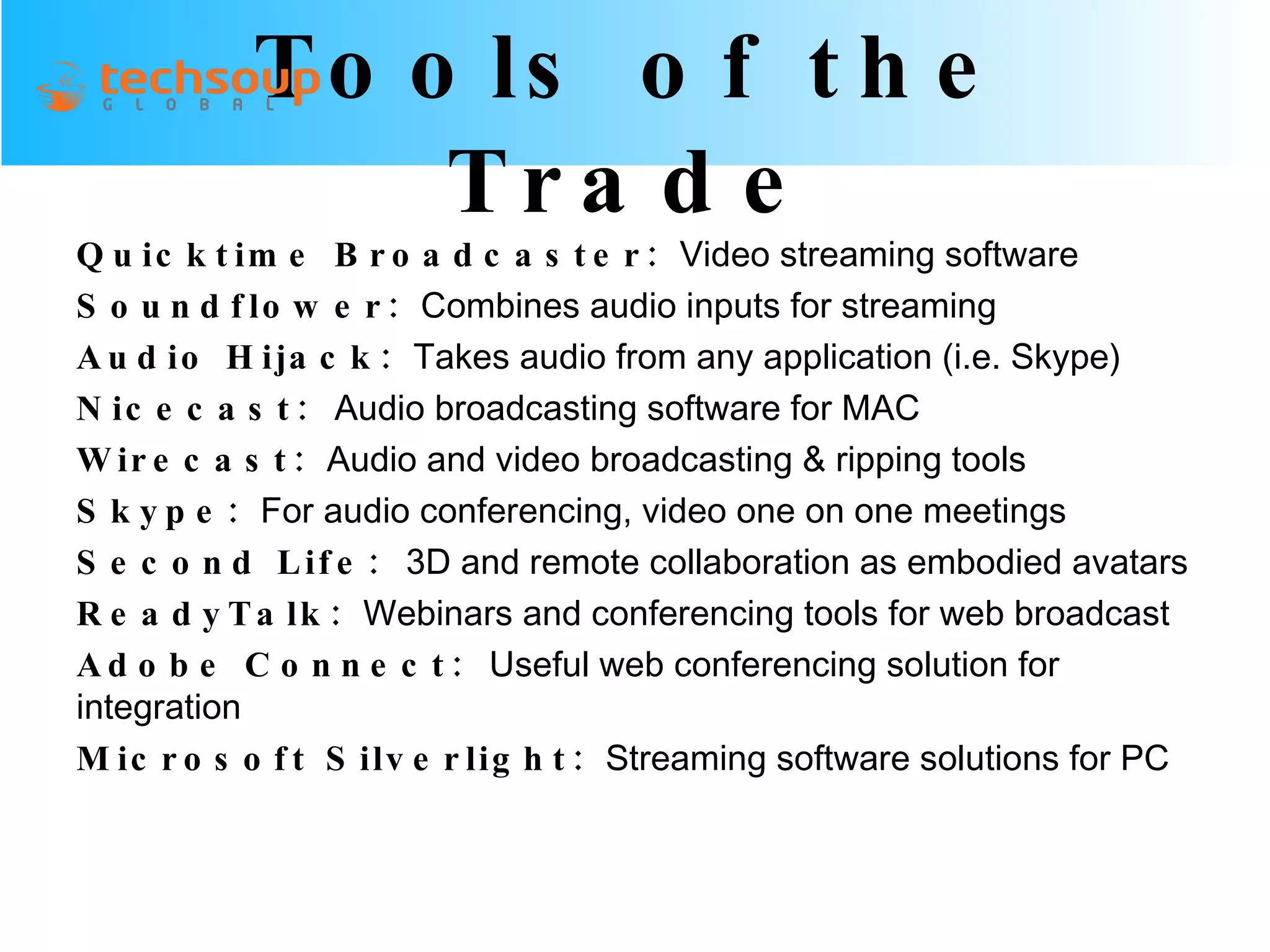Tools of the Trade Quicktime Broadcaster:   Video streaming software Soundflower:   Combines audio inputs for streaming Audio Hijack:   Takes audio from any application (i.e. Skype) Nicecast:  Audio broadcasting software for MAC Wirecast:   Audio and video broadcasting & ripping tools Skype:   For audio conferencing, video one on one meetings Second Life:  3D and remote collaboration as embodied avatars ReadyTalk:   Webinars and conferencing tools for web broadcast Adobe Connect:  Useful web conferencing solution for integration Microsoft Silverlight:   Streaming software solutions for PC 