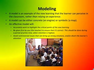 ModelingA model is an example of the new learning that the learner can perceive in the classroom, rather than relying on experience.A model can be either concrete (an engine) or symbolic (a map).An effective model will:Accurately work to highlight the critical points of the new learning.Be given first by you (the teacher) to ensure that it’s correct. This should be done during a period of prime time, when retention is highest.Avoid controversial issues that can bring up strong emotions, and/or divert the learner’s attention