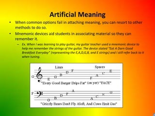 Artificial MeaningWhen common options fail in attaching meaning, you can resort to other methods to do so.Mnemonic devices aid students in associating material so they can remember it.Ex. When I was learning to play guitar, my guitar teacher used a mnemonic device to help me remember the strings of the guitar. The device stated “Eat A Darn Good Breakfast Everyday” (representing the E,A,D,G,B, and E strings) and I still refer back to it when tuning. 