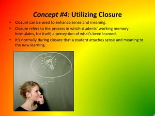 Concept #4: Utilizing ClosureClosure can be used to enhance sense and meaning.Closure refers to the process in which students’ working memory formulates, for itself, a perception of what’s been learned.It’s normally during closure that a student attaches sense and meaning to the new learning.