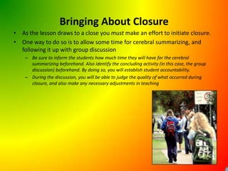 Bringing About ClosureAs the lesson draws to a close you must make an effort to initiate closure.One way to do so is to allow some time for cerebral summarizing, and following it up with group discussionBe sure to inform the students how much time they will have for the cerebral summarizing beforehand. Also identify the concluding activity (in this case, the group discussion) beforehand. By doing so, you will establish student accountability.During the discussion, you will be able to judge the quality of what occurred during closure, and also make any necessary adjustments in teaching