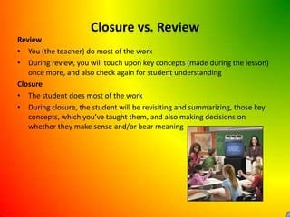 Closure vs. ReviewReviewYou (the teacher) do most of the workDuring review, you will touch upon key concepts (made during the lesson) once more, and also check again for student understandingClosureThe student does most of the workDuring closure, the student will be revisiting and summarizing, those key concepts, which you’ve taught them, and also making decisions on whether they make sense and/or bear meaning