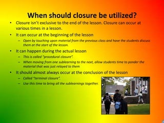 When should closure be utilized?Closure isn’t exclusive to the end of the lesson. Closure can occur at various times in a lesson.It can occur at the beginning of the lessonOpen by touching upon material from the previous class and have the students discuss them at the start of the lesson.It can happen during the actual lessonThis is called “procedural closure”.When moving from one sublearning to the next, allow students time to ponder the material that was just relayed to themIt should almost always occur at the conclusion of the lessonCalled “terminal closure”.Use this time to bring all the sublearnings together.