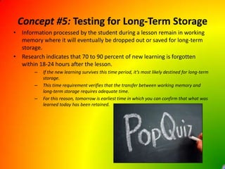 Concept #5: Testing for Long-Term StorageInformation processed by the student during a lesson remain in working memory where it will eventually be dropped out or saved for long-term storage.Research indicates that 70 to 90 percent of new learning is forgotten within 18-24 hours after the lesson.If the new learning survives this time period, it’s most likely destined for long-term storage.This time requirement verifies that the transfer between working memory and long-term storage requires adequate time.For this reason, tomorrow is earliest time in which you can confirm that what was learned today has been retained.