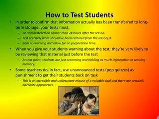 How to Test StudentsIn order to confirm that information actually has been transferred to long-term storage, your tests must:Be administered no sooner than 24 hours after the lesson.Test precisely what should’ve been retained from the lesson(s).Bear no warning and allow for no preparation time.When you give your students warning about the test, they’re very likely to be reviewing that material just before the testAt that point, students are just cramming and holding as much information in working memory.Some teachers do, in fact, use unannounced tests (pop quizzes) as punishment to get their students back on taskThis is an incredible and unfortunate misuse of a valuable tool and there are certainly alternate approaches. 