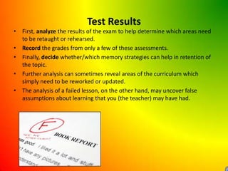 Test ResultsFirst, analyze the results of the exam to help determine which areas need to be retaught or rehearsed. Record the grades from only a few of these assessments.Finally, decide whether/which memory strategies can help in retention of the topic.Further analysis can sometimes reveal areas of the curriculum which simply need to be reworked or updated.The analysis of a failed lesson, on the other hand, may uncover false assumptions about learning that you (the teacher) may have had.
