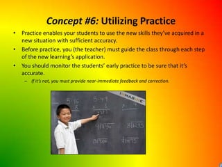 Concept #6: Utilizing PracticePractice enables your students to use the new skills they’ve acquired in a new situation with sufficient accuracy.Before practice, you (the teacher) must guide the class through each step of the new learning’s application.You should monitor the students’ early practice to be sure that it’s accurate.If it’s not, you must provide near-immediate feedback and correction.