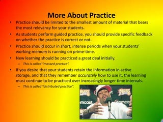 More About PracticePractice should be limited to the smallest amount of material that bears the most relevancy for your students.As students perform guided practice, you should provide specific feedback on whether the practice is correct or not.Practice should occur in short, intense periods when your students’ working memory is running on prime-time.New learning should be practiced a great deal initially.This is called “massed practice”.If you desire that your students retain the information in active storage, and that they remember accurately how to use it, the learning must continue to be practiced over increasingly longer time intervals.This is called “distributed practice”.