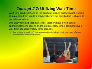 Concept # 7: Utilizing Wait-TimeWait-time can be defined as the period of silence that follows the posing of a question from you (the teacher) before the first student is chosen to provide a response.One study revealed that high school teachers have a wait-time of approximately one second and that elementary school teachers have a wait-time of approximately three seconds.One to three seconds isn’t nearly enough time for slower retrievers, many of whom actually know the correct answer.