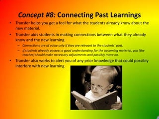 Concept #8: Connecting Past LearningsTransfer helps you get a feel for what the students already know about the new material.Transfer aids students in making connections between what they already know and the new learning. Connections are of value only if they are relevant to the students’ past.If students already possess a good understanding for the upcoming material, you (the teacher) should make necessary adjustments and possibly move on.Transfer also works to alert you of any prior knowledge that could possibly interfere with new learning