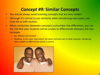 Concept #9: Similar ConceptsYou should always avoid teaching concepts that are very similar!Although it’s normal to use similarity when introducing new topics, you must do so with caution.When similarities (between concepts) outnumber the differences, you run the risk that your students will be unable to differentiate between the two concepts.(ex. Mitosis and meiosis)Students, in this case, may attach the same retrieval cues to both concepts. Rendering them unable to differentiate which is correct.