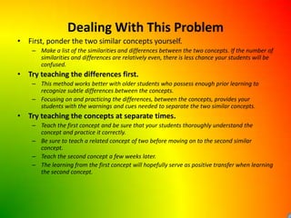 Dealing With This ProblemFirst, ponder the two similar concepts yourself.Make a list of the similarities and differences between the two concepts. If the number of similarities and differences are relatively even, there is less chance your students will be confused. Try teaching the differences first.This method works better with older students who possess enough prior learning to recognize subtle differences between the concepts.Focusing on and practicing the differences, between the concepts, provides your students with the warnings and cues needed to separate the two similar concepts.Try teaching the concepts at separate times.Teach the first concept and be sure that your students thoroughly understand the concept and practice it correctly. Be sure to teach a related concept of two before moving on to the second similar concept.Teach the second concept a few weeks later.The learning from the first concept will hopefully serve as positive transfer when learning the second concept.