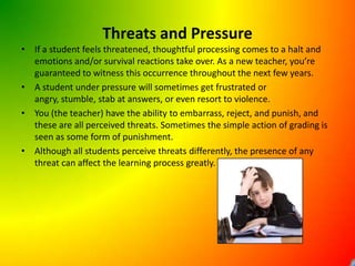 Threats and PressureIf a student feels threatened, thoughtful processing comes to a halt and emotions and/or survival reactions take over. As a new teacher, you’re guaranteed to witness this occurrence throughout the next few years. A student under pressure will sometimes get frustrated or angry, stumble, stab at answers, or even resort to violence.You (the teacher) have the ability to embarrass, reject, and punish, and these are all perceived threats. Sometimes the simple action of grading is seen as some form of punishment.Although all students perceive threats differently, the presence of any threat can affect the learning process greatly.