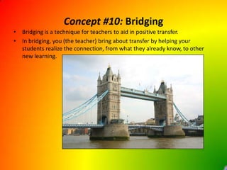 Concept #10: BridgingBridging is a technique for teachers to aid in positive transfer.In bridging, you (the teacher) bring about transfer by helping your students realize the connection, from what they already know, to other new learning.