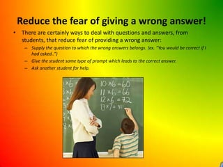 Reduce the fear of giving a wrong answer!There are certainly ways to deal with questions and answers, from students, that reduce fear of providing a wrong answer:Supply the question to which the wrong answers belongs. (ex. “You would be correct if I had asked..”)Give the student some type of prompt which leads to the correct answer.Ask another student for help.