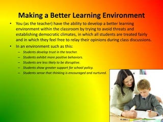 Making a Better Learning EnvironmentYou (as the teacher) have the ability to develop a better learning environment within the classroom by trying to avoid threats and establishing democratic climates, in which all students are treated fairly and in which they feel free to relay their opinions during class discussions.In an environment such as this:Students develop trust in the teacher.Students exhibit more positive behaviors.Students are less likely to be disruptive.Students show greater support for school policy.Students sense that thinking is encouraged and nurtured.