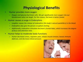 Physiological Benefits	Humor provides more oxygenOxygen and glucose fuel brain cells. We get significantly more oxygen into our bloodstream when we laugh. For this reason, the brain is better fueled.Humor causes a surge in EndorphinsLaughter causes the release of endorphins (the body’s natural painkillers) in the blood.Endorphins also give the person a euphoric feeling.Additionally, endorphins stimulate the brain’s frontal lobes, which increases the degree of focus and attention time.Humor helps to moderate body functionsHumor decreases stress, regulates pain, relaxes muscle tension, boosts immune defenses, and decreases blood pressure.