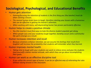 Sociological, Psychological, and Educational BenefitsHumor gets attentionGaining/focusing the attention of students is the first thing you (the teacher) must do when starting a lesson.The normal human brain loves to laugh, therefore starting your lesson with a humorous tale can be effective in getting the learner’s attention.When working with teens, self-deprecating humor has proven particularly effective.Humor helps to create a positive climateYou (the teacher) must find ways to help the diverse student populate get along.When people (you and your students) laugh together, bonding occurs and a community-like spirit emerges as a result.Humor increases retention and recallBecause emotions enhance retention, we can assume the feelings that result from laughter will increase the probability that students will remember what they learned.Humor improves mental healthTaking time to laugh with your students can work to relieve stress and give the students (and yourself) a better mental attitude, with which they can go about accomplishing their goals.Humor can work as an effective discipline toolIf you utilize the correct type of humor, it can be an effective way of reiterating the rules without raising tension in the classroom.