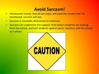 Avoid Sarcasm!Wholesome humor, that all can enjoy, will yield the results that I’ve mentioned; sarcasm will not.Sarcasm is inevitably destructive to someone.Sarcasm can undermine the support, that today’s students are seeking from the school, and turn students against peers, teachers, and the school as a whole.