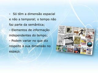 Só têm a dimensão espacial e não a temporal; o tempo não faz parte da semântica;- Elementos de informação independentes do tempo;- Podem variar no que diz respeito à sua dimensão no espaço.O Texto 		Meio adequado para transmitir informação de um modo preciso. Para além disso, é uma das formas principais da comunicação assíncrona, ou desfasada no tempo, entre seres humanos, que tem como bons exemplos os livros, os jornais, as revistas, as mensagens de SMS e o correio electrónico. 