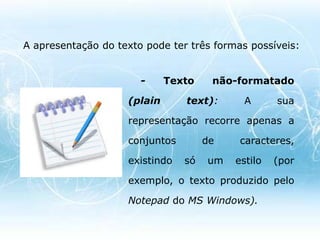 - Texto formatado (richtext): a sua aparência é mais rica, e existem vastas fontes e dimensões para os caracteres (mais opções de formatação). A aparência do texto no ecrã pode ser idêntica à aparência em páginas impressas.