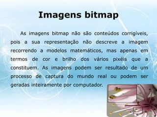 Gráficos Vectoriais- São constituídos por linhas e curvas definidas matematicamente;- De fácil manipulação das formas ou objectos desenhados sem perda de informação;- Indicada para a criação de logótipos, símbolos gráficos, botões para aplicações interactivas e ícones, pois estes requerem uma boa definição das linhas.