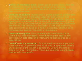 Definir el mensaje clave. Saber qué se quiere decir. Para eso es necesario conocer al cliente y pensar en su mensaje comunicacional. Es el propio cliente el primer agente de esta fase comunicacional.Conocer al público. Buscar qué le puede gustar al público para que interactúe con el mensaje. Aquí hay que formular una estrategia de ataque fuerte. Se trabaja con el cliente, pero es la agencia de comunicación la que tiene el protagonismo. En esta fase se crea un documento que los profesionales del multimedia denominan "ficha técnica", "concepto" o "ficha de producto". Este documento se basa en 5 ítems: necesidad, objetivo de la comunicación, público, concepto y tratamiento.Desarrollo o guión. Es el momento de la definición de la Game-play: funcionalidades, herramientas para llegar a ese concepto. En esta etapa sólo interviene la agencia que es la especialista.Creación de un prototipo. En multimedia es muy importante la creación de un prototipo que no es sino una pequeña parte o una selección para testear la aplicación. De esta manera el cliente ve, ojea, interactúa... Tiene que contener las principales opciones de navegación.