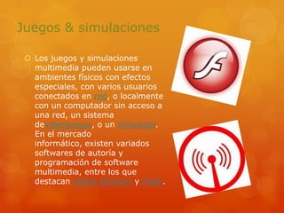 Juegos & simulacionesLos juegos y simulaciones multimedia pueden usarse en ambientes físicos con efectos especiales, con varios usuarios conectados en red, o localmente con un computador sin acceso a una red, un sistema devideojuegos, o un simulador. En el mercado informático, existen variados softwares de autoría y programación de software multimedia, entre los que destacan Adobe Director y Flash.