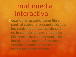  multimedia interactivacuando el usuario tiene libre control sobre la presentación de los contenidos, acerca de qué es lo que desea ver y cuando; a diferencia de una presentación lineal, en la que es forzado a visualizar contenido en un orden predeterminado.