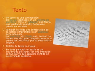 TextoUn texto es una composición de signos codificado en un sistema de escritura (como un alfabeto) que forma una unidad de sentido. Su tamaño puede ser variable.También es texto una composición de caracteres imprimibles (con grafema) generados por un algoritmo de cifrado que, aunque no tienen sentido para cualquier persona, si puede ser descifrado por su destinatario original.Detalle de texto en inglés.En otras palabras un texto es un entramado de signos con una intención comunicativa que adquiere sentido en determinado contexto.