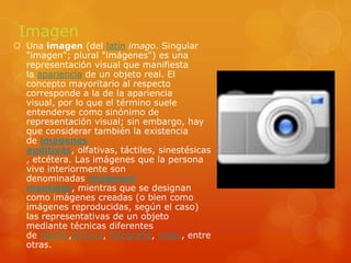 ImagenUna imagen (del latín imago. Singular "imagen"; plural "imágenes") es una representación visual que manifiesta la apariencia de un objeto real. El concepto mayoritario al respecto corresponde a la de la apariencia visual, por lo que el término suele entenderse como sinónimo de representación visual; sin embargo, hay que considerar también la existencia de imágenes auditivas, olfativas, táctiles, sinestésicas, etcétera. Las imágenes que la persona vive interiormente son denominadas imágenes mentales, mientras que se designan como imágenes creadas (o bien como imágenes reproducidas, según el caso) las representativas de un objeto mediante técnicas diferentes de diseño,pintura, fotografía, vídeo, entre otras.