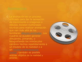 AnimacionLa animación es un proceso utilizado para dar la sensación de movimiento a imágenes o dibujos. Existen numerosas técnicas para realizar animación que van más allá de los familiares dibujos animados. Los cuadros se pueden generar dibujando, pintando, o fotografiando los minúsculos cambios hechos repetidamente a un modelo de la realidad o a un modelo tridimensional virtual; también es posible animar objetos de la realidad y actores.